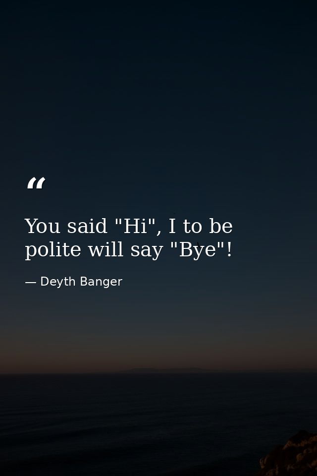 You said "Hi", I to be polite will say "Bye"! — Deyth Banger