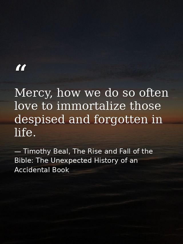 Mercy, how we do so often love to immortalize those despised and forgotten in life. — Timothy Beal, The Rise and Fall of the Bible: The Unexpected History of an Accidental Book