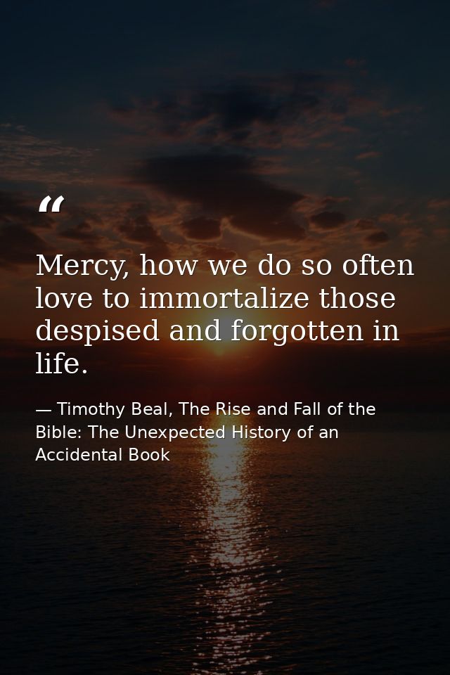 Mercy, how we do so often love to immortalize those despised and forgotten in life. — Timothy Beal, The Rise and Fall of the Bible: The Unexpected History of an Accidental Book