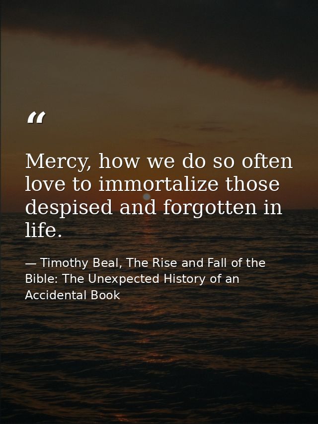 Mercy, how we do so often love to immortalize those despised and forgotten in life. — Timothy Beal, The Rise and Fall of the Bible: The Unexpected History of an Accidental Book