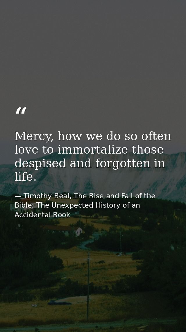 Mercy, how we do so often love to immortalize those despised and forgotten in life. — Timothy Beal, The Rise and Fall of the Bible: The Unexpected History of an Accidental Book