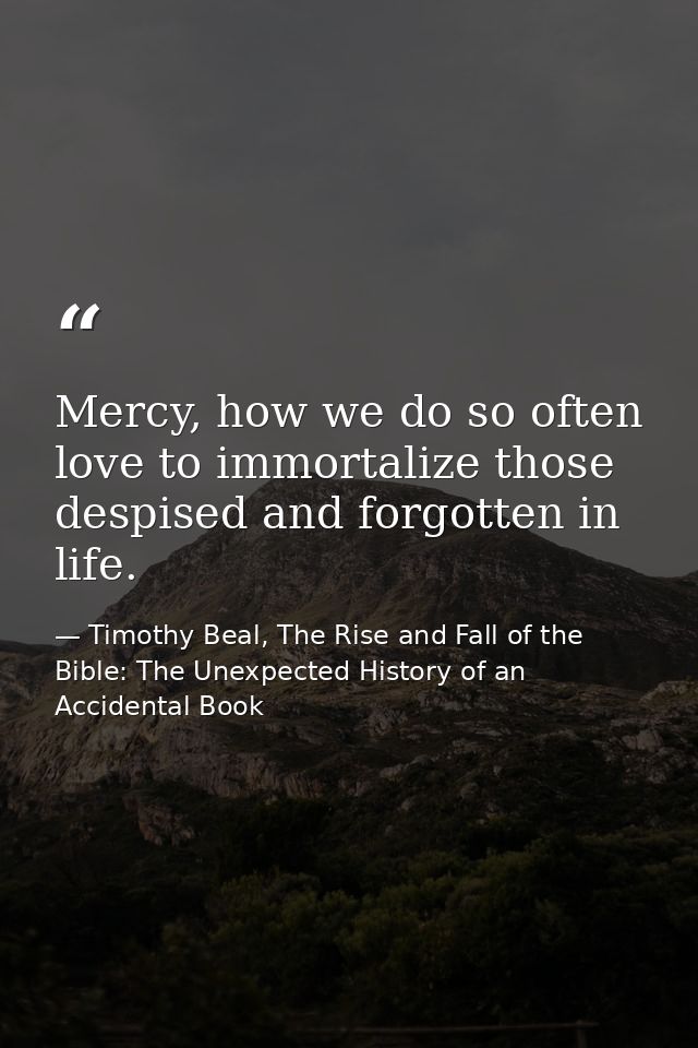 Mercy, how we do so often love to immortalize those despised and forgotten in life. — Timothy Beal, The Rise and Fall of the Bible: The Unexpected History of an Accidental Book