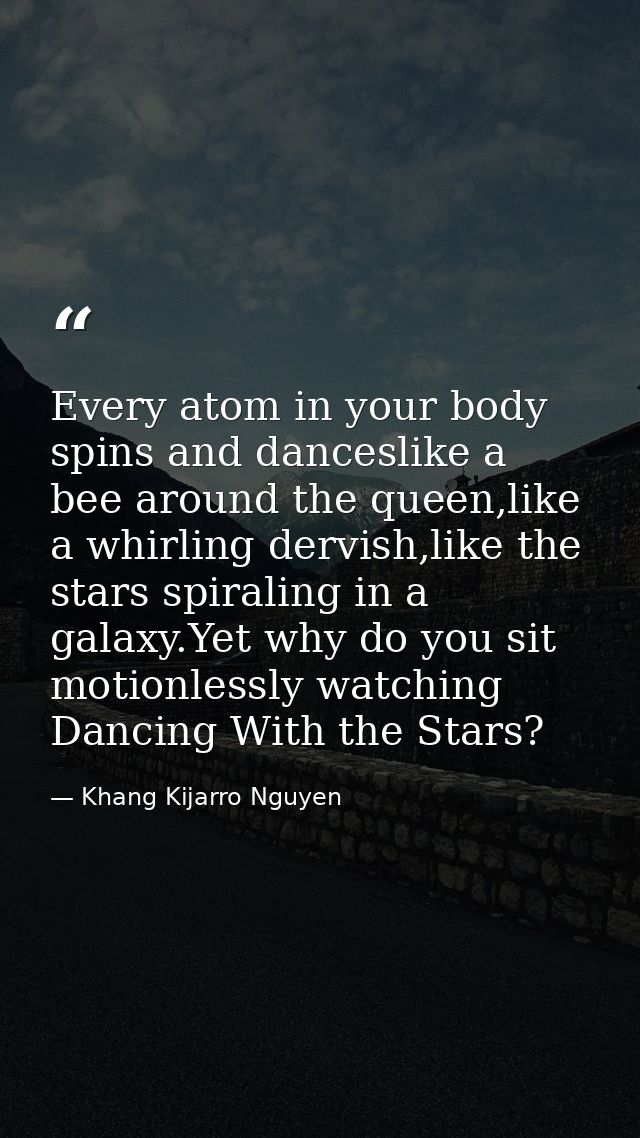 Every atom in your body spins and danceslike a bee around the queen,like a whirling dervish,like the stars spiraling in  — Khang Kijarro Nguyen