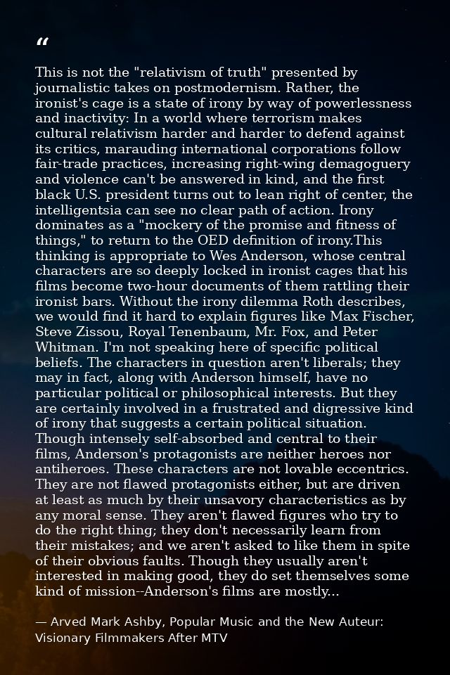 This is not the "relativism of truth" presented by journalistic takes on postmodernism. Rather, the ironist's cage is a  — Arved Mark Ashby, Popular Music and the New Auteur: Visionary Filmmakers After MTV