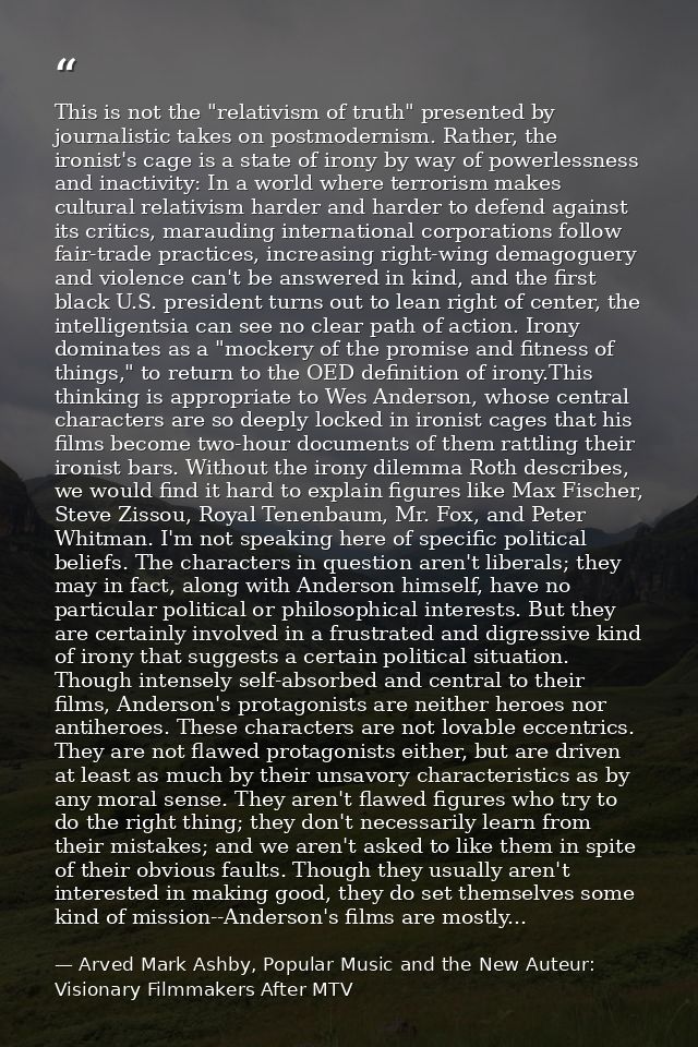 This is not the "relativism of truth" presented by journalistic takes on postmodernism. Rather, the ironist's cage is a  — Arved Mark Ashby, Popular Music and the New Auteur: Visionary Filmmakers After MTV