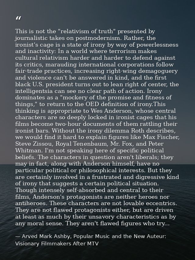 This is not the "relativism of truth" presented by journalistic takes on postmodernism. Rather, the ironist's cage is a  — Arved Mark Ashby, Popular Music and the New Auteur: Visionary Filmmakers After MTV