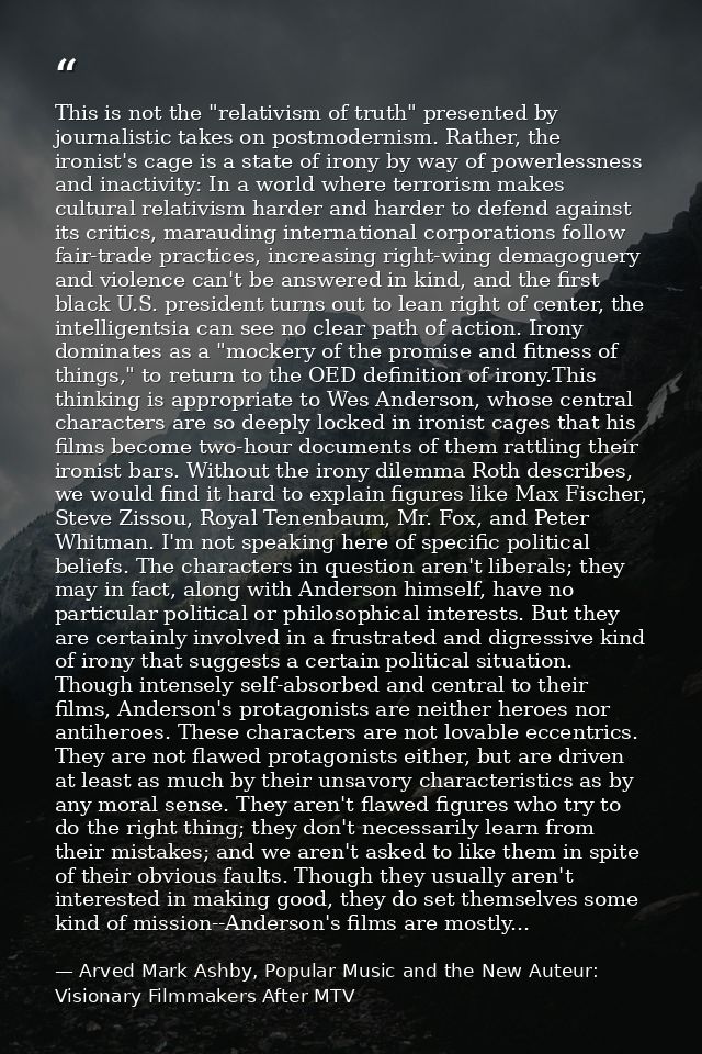 This is not the "relativism of truth" presented by journalistic takes on postmodernism. Rather, the ironist's cage is a  — Arved Mark Ashby, Popular Music and the New Auteur: Visionary Filmmakers After MTV