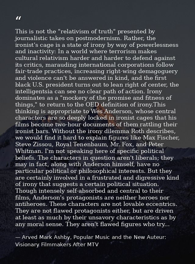 This is not the "relativism of truth" presented by journalistic takes on postmodernism. Rather, the ironist's cage is a  — Arved Mark Ashby, Popular Music and the New Auteur: Visionary Filmmakers After MTV