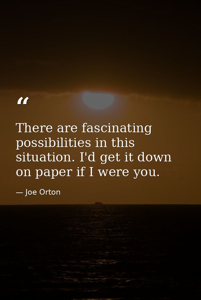 There are fascinating possibilities in this situation. I'd get it down on paper if I were you. — Joe Orton
