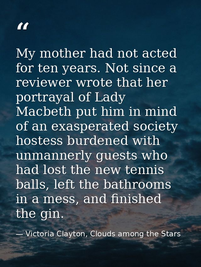 My mother had not acted for ten years. Not since a reviewer wrote that her portrayal of Lady Macbeth put him in mind of  — Victoria Clayton, Clouds among the Stars