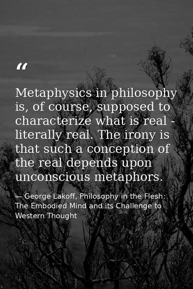 Metaphysics in philosophy is, of course, supposed to characterize what is real - literally real. The irony is that such  — George Lakoff, Philosophy in the Flesh: The Embodied Mind and its Challenge to Western Thought