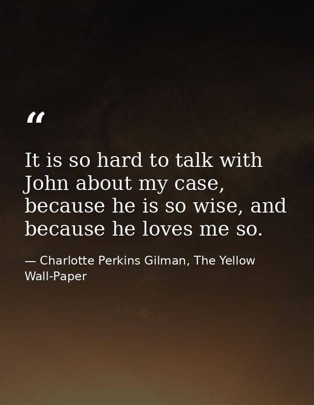 It is so hard to talk with John about my case, because he is so wise, and because he loves me so. — Charlotte Perkins Gilman, The Yellow Wall-Paper