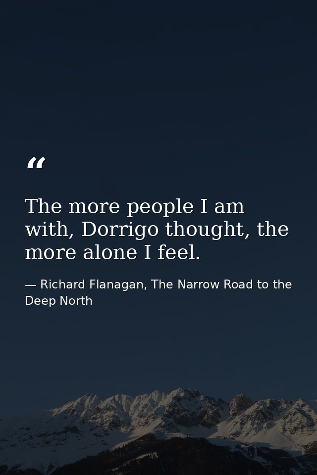 The more people I am with, Dorrigo thought, the more alone I feel. — Richard Flanagan, The Narrow Road to the Deep North