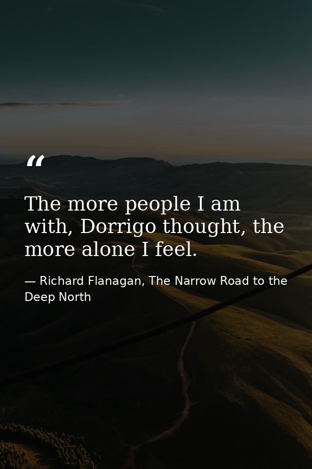 The more people I am with, Dorrigo thought, the more alone I feel. — Richard Flanagan, The Narrow Road to the Deep North
