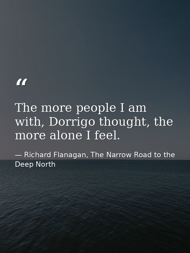 The more people I am with, Dorrigo thought, the more alone I feel. — Richard Flanagan, The Narrow Road to the Deep North