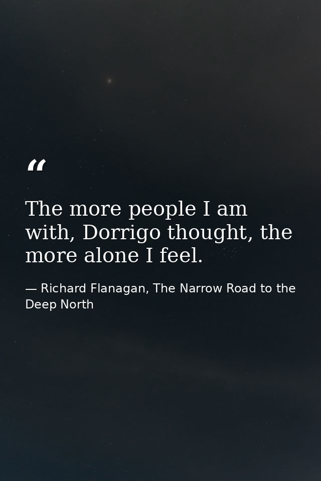 The more people I am with, Dorrigo thought, the more alone I feel. — Richard Flanagan, The Narrow Road to the Deep North