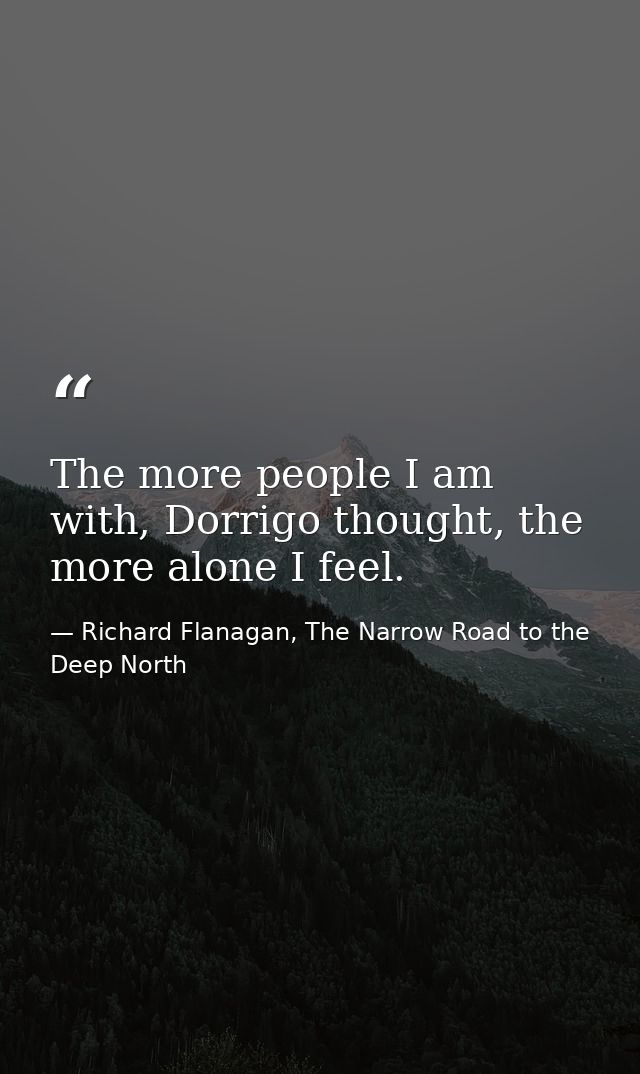 The more people I am with, Dorrigo thought, the more alone I feel. — Richard Flanagan, The Narrow Road to the Deep North