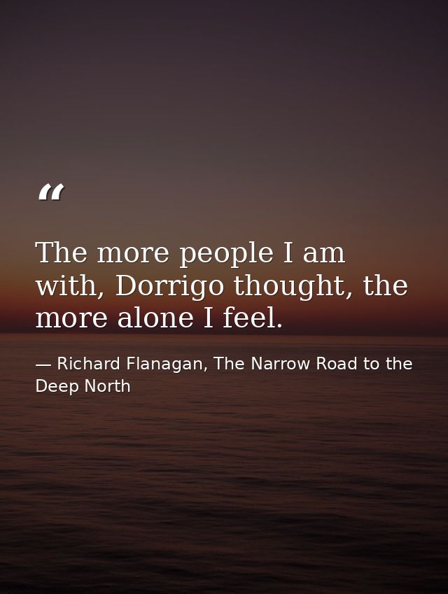 The more people I am with, Dorrigo thought, the more alone I feel. — Richard Flanagan, The Narrow Road to the Deep North
