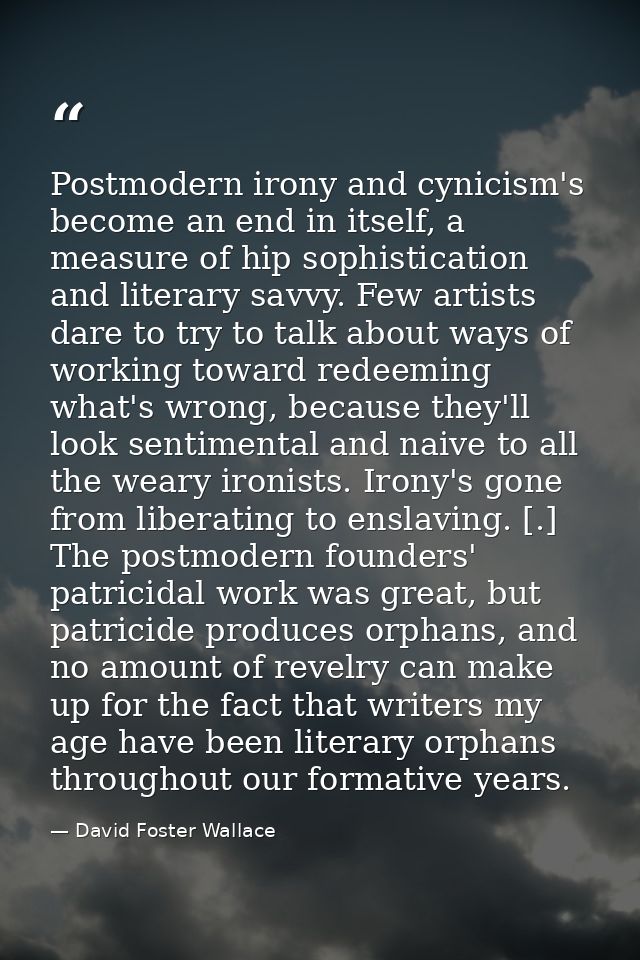 Postmodern irony and cynicism's become an end in itself, a measure of hip sophistication and literary savvy. Few artists — David Foster Wallace