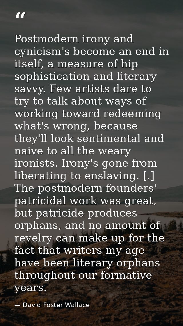 Postmodern irony and cynicism's become an end in itself, a measure of hip sophistication and literary savvy. Few artists — David Foster Wallace
