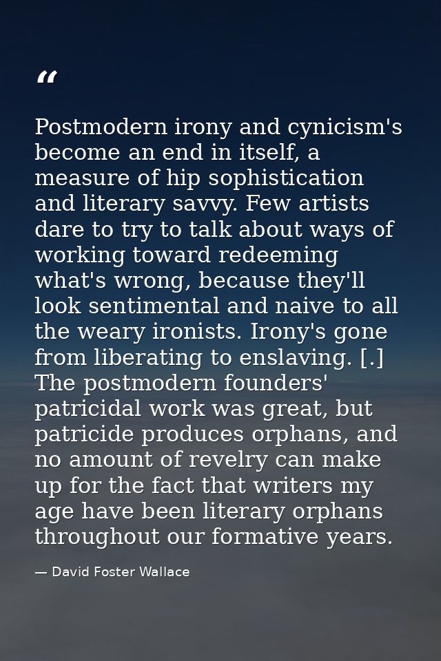 Postmodern irony and cynicism's become an end in itself, a measure of hip sophistication and literary savvy. Few artists — David Foster Wallace