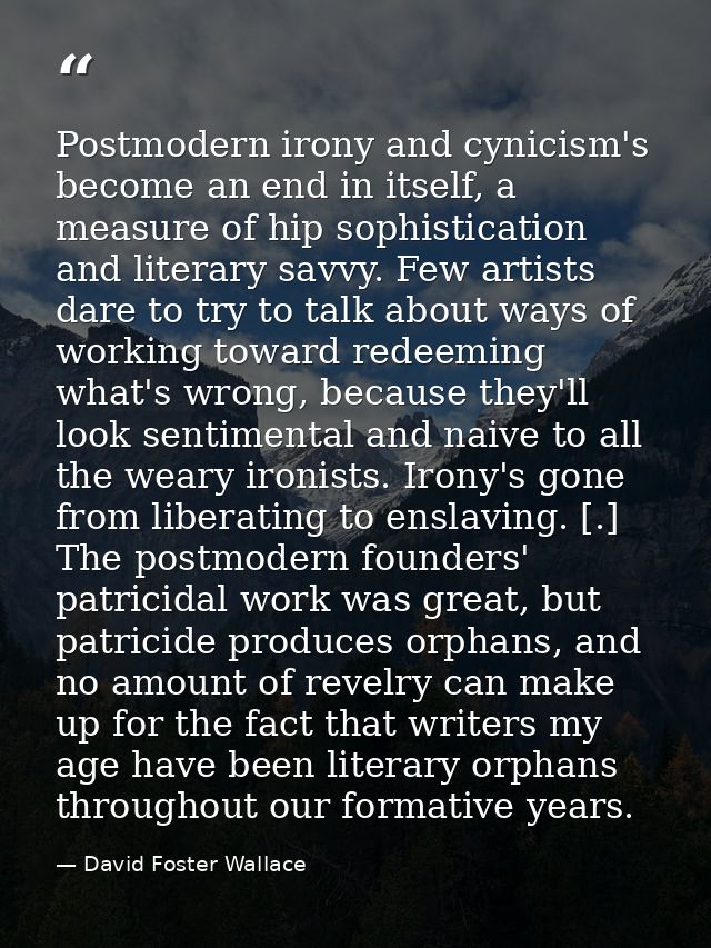 Postmodern irony and cynicism's become an end in itself, a measure of hip sophistication and literary savvy. Few artists — David Foster Wallace