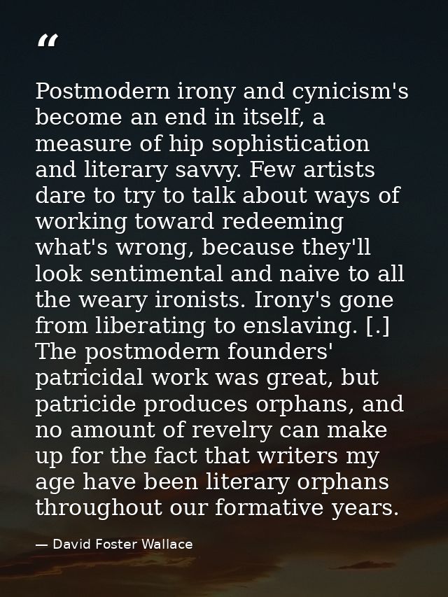 Postmodern irony and cynicism's become an end in itself, a measure of hip sophistication and literary savvy. Few artists — David Foster Wallace