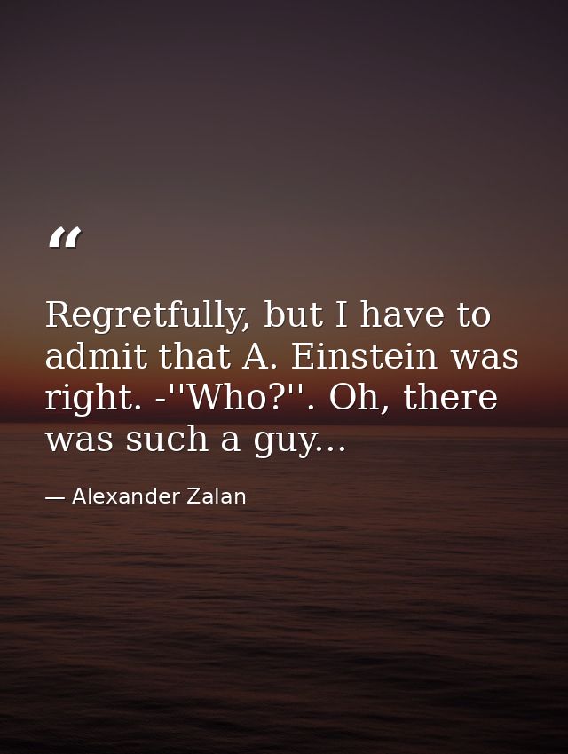 Regretfully, but I have to admit that A. Einstein was right. -''Who?''. Oh, there was such a guy... — Alexander Zalan
