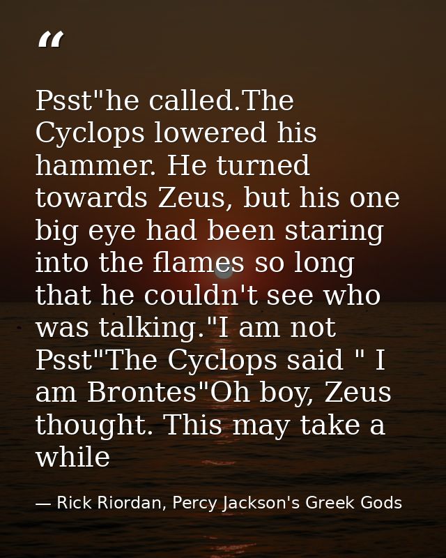 Psst"he called.The Cyclops lowered his hammer. He turned towards Zeus, but his one big eye had been staring into the fla — Rick Riordan, Percy Jackson's Greek Gods