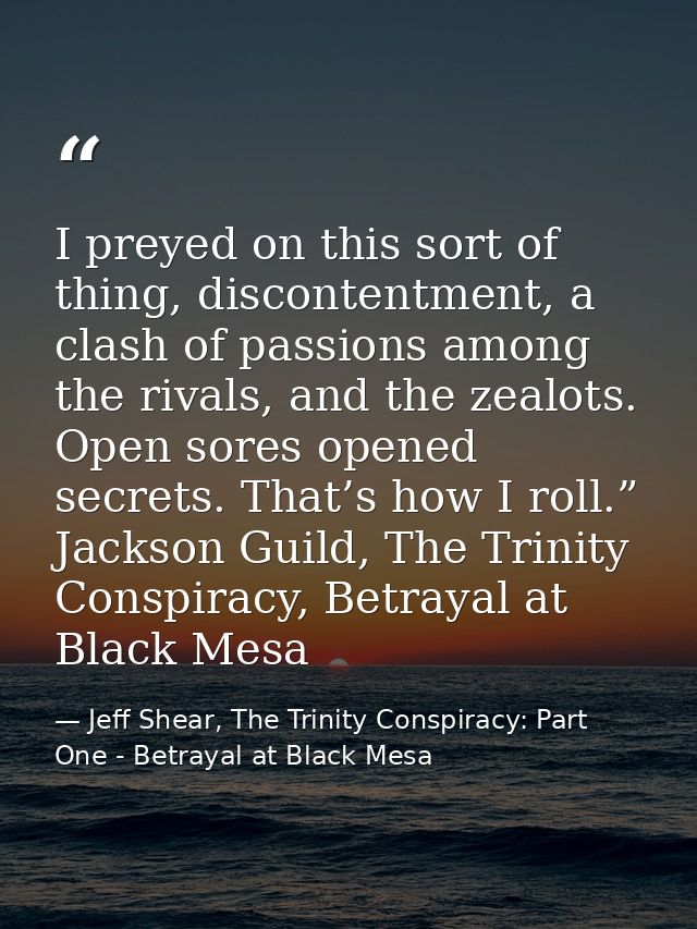 I preyed on this sort of thing, discontentment, a clash of passions among the rivals, and the zealots. Open sores opened — Jeff Shear, The Trinity Conspiracy: Part One - Betrayal at Black Mesa