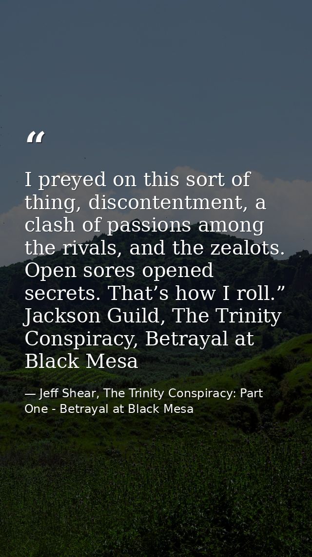 I preyed on this sort of thing, discontentment, a clash of passions among the rivals, and the zealots. Open sores opened — Jeff Shear, The Trinity Conspiracy: Part One - Betrayal at Black Mesa