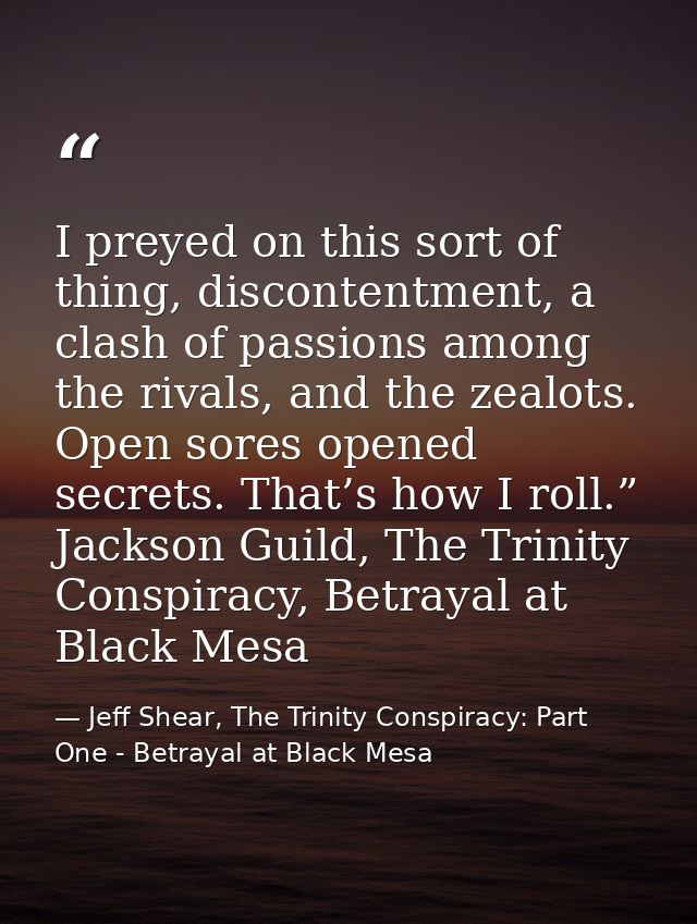 I preyed on this sort of thing, discontentment, a clash of passions among the rivals, and the zealots. Open sores opened — Jeff Shear, The Trinity Conspiracy: Part One - Betrayal at Black Mesa