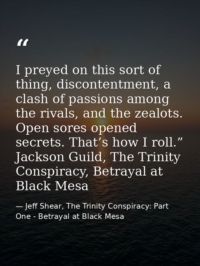 I preyed on this sort of thing, discontentment, a clash of passions among the rivals, and the zealots. Open sores opened — Jeff Shear, The Trinity Conspiracy: Part One - Betrayal at Black Mesa