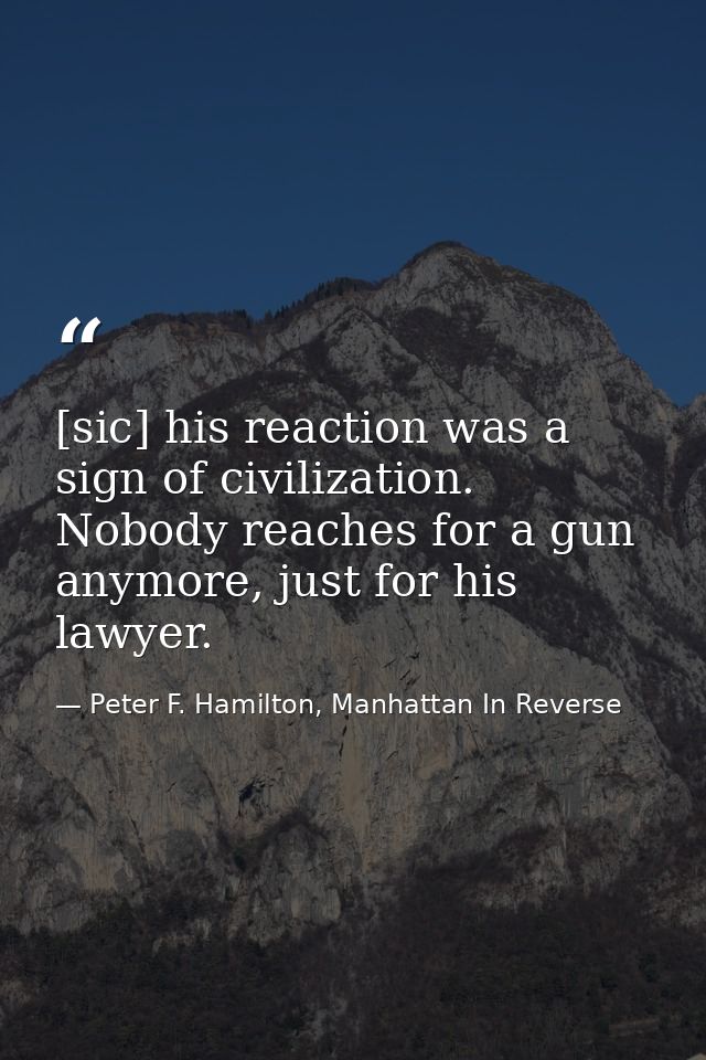 [sic] his reaction was a sign of civilization. Nobody reaches for a gun anymore, just for his lawyer. — Peter F. Hamilton, Manhattan In Reverse