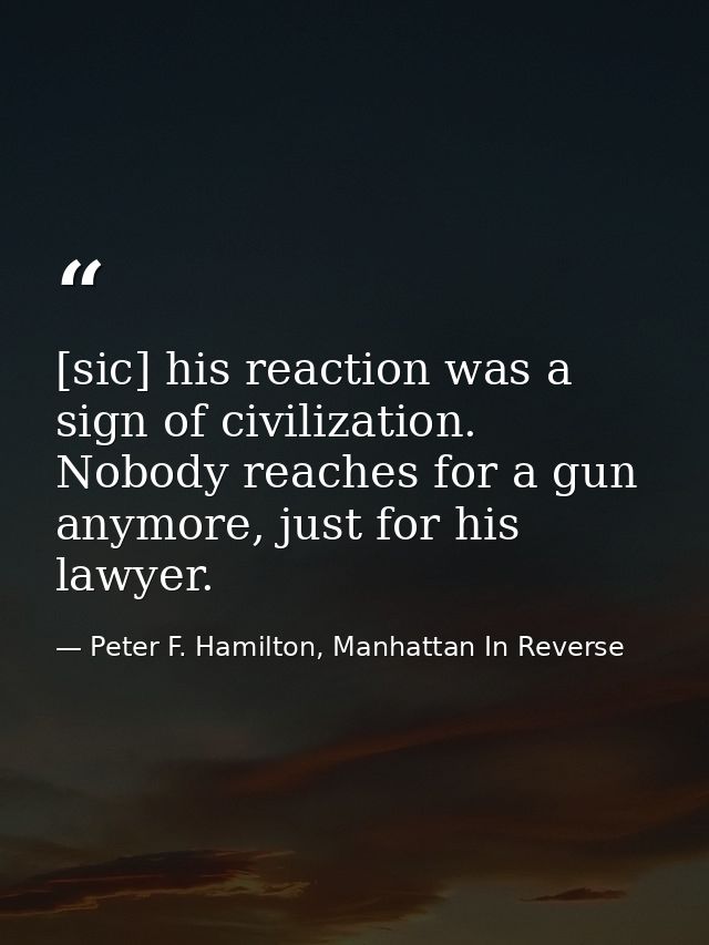 [sic] his reaction was a sign of civilization. Nobody reaches for a gun anymore, just for his lawyer. — Peter F. Hamilton, Manhattan In Reverse
