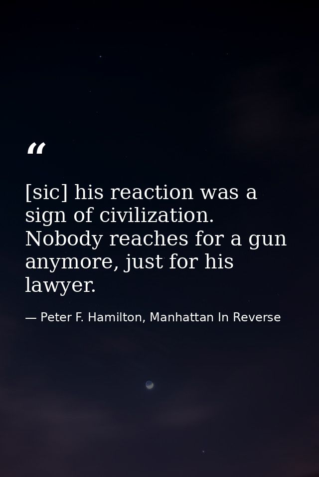 [sic] his reaction was a sign of civilization. Nobody reaches for a gun anymore, just for his lawyer. — Peter F. Hamilton, Manhattan In Reverse
