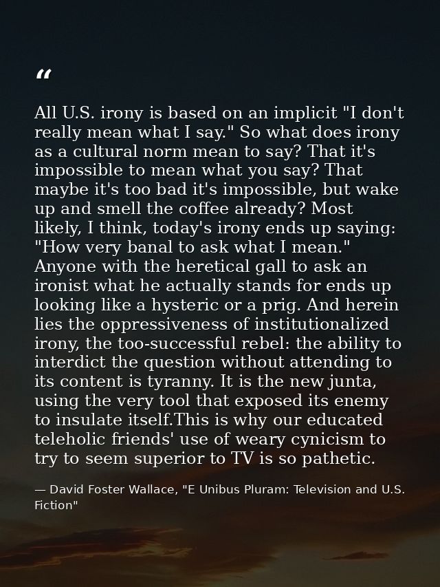 All U.S. irony is based on an implicit "I don't really mean what I say." So what does irony as a cultural norm mean to s — David Foster Wallace, "E Unibus Pluram: Television and U.S. Fiction"