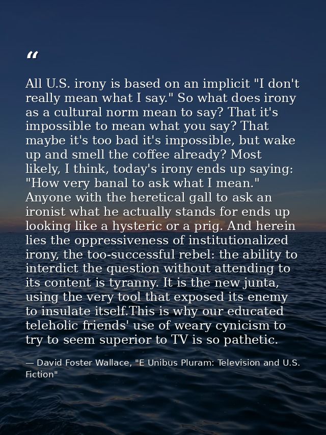 All U.S. irony is based on an implicit "I don't really mean what I say." So what does irony as a cultural norm mean to s — David Foster Wallace, "E Unibus Pluram: Television and U.S. Fiction"