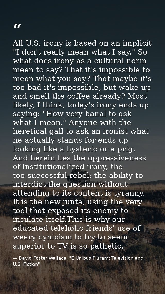 All U.S. irony is based on an implicit "I don't really mean what I say." So what does irony as a cultural norm mean to s — David Foster Wallace, "E Unibus Pluram: Television and U.S. Fiction"