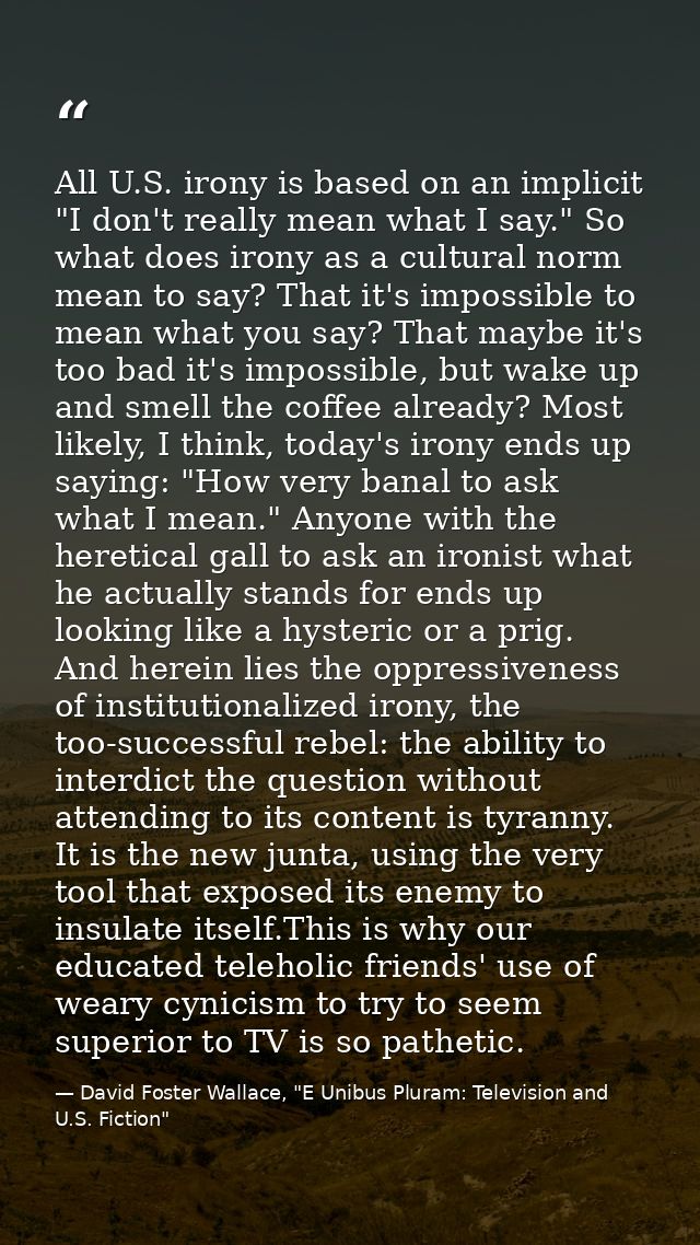 All U.S. irony is based on an implicit "I don't really mean what I say." So what does irony as a cultural norm mean to s — David Foster Wallace, "E Unibus Pluram: Television and U.S. Fiction"