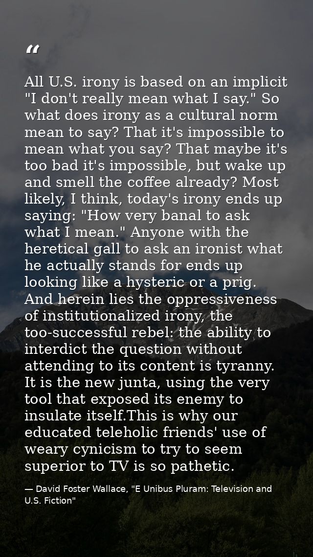 All U.S. irony is based on an implicit "I don't really mean what I say." So what does irony as a cultural norm mean to s — David Foster Wallace, "E Unibus Pluram: Television and U.S. Fiction"