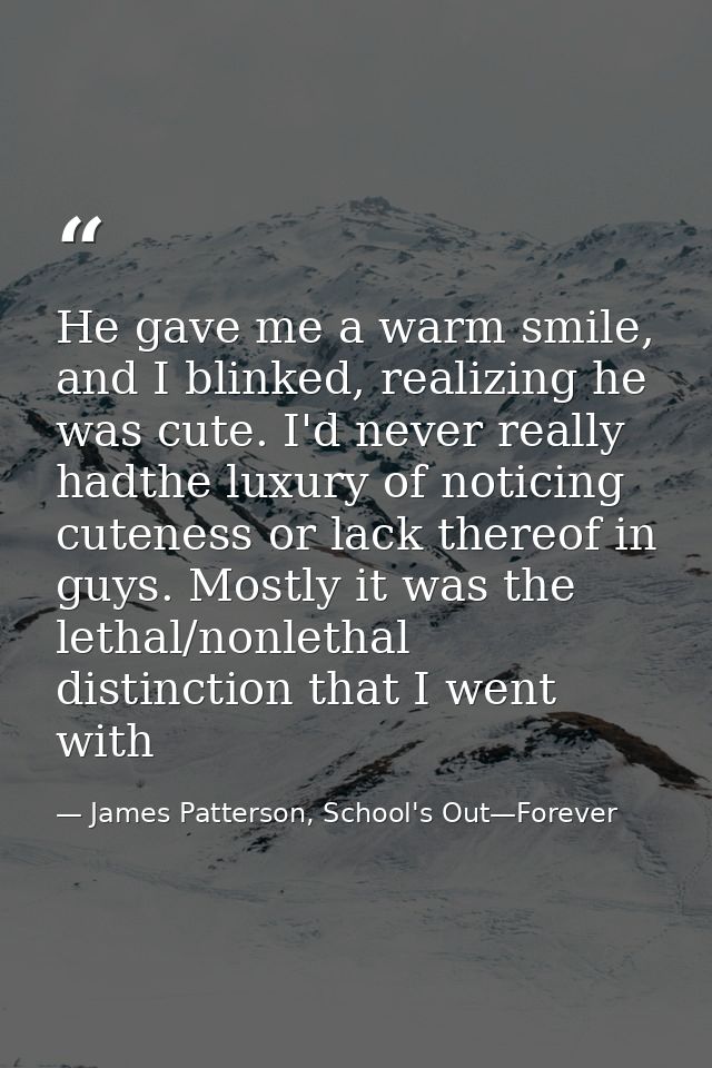 He gave me a warm smile, and I blinked, realizing he was cute. I'd never really hadthe luxury of noticing cuteness or la — James Patterson, School's Out—Forever