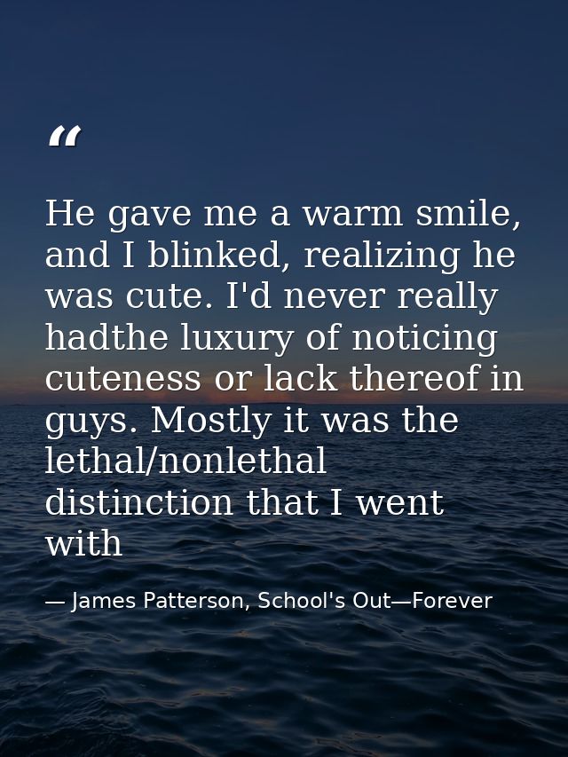 He gave me a warm smile, and I blinked, realizing he was cute. I'd never really hadthe luxury of noticing cuteness or la — James Patterson, School's Out—Forever