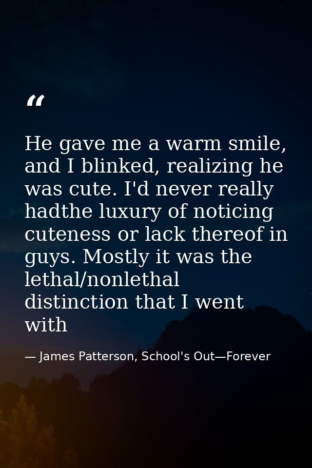 He gave me a warm smile, and I blinked, realizing he was cute. I'd never really hadthe luxury of noticing cuteness or la — James Patterson, School's Out—Forever