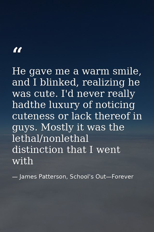 He gave me a warm smile, and I blinked, realizing he was cute. I'd never really hadthe luxury of noticing cuteness or la — James Patterson, School's Out—Forever