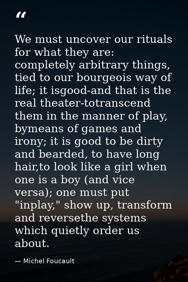We must uncover our rituals for what they are: completely arbitrary things, tied to our bourgeois way of life; it isgood — Michel Foucault