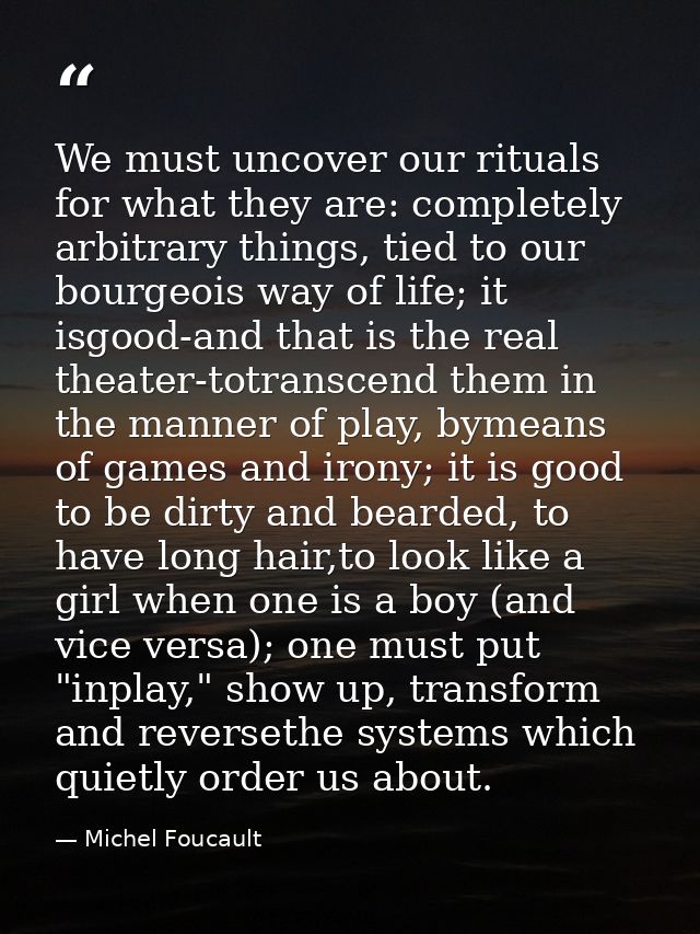 We must uncover our rituals for what they are: completely arbitrary things, tied to our bourgeois way of life; it isgood — Michel Foucault