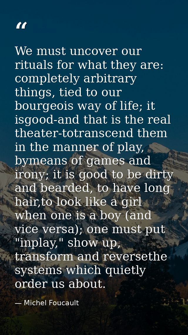 We must uncover our rituals for what they are: completely arbitrary things, tied to our bourgeois way of life; it isgood — Michel Foucault