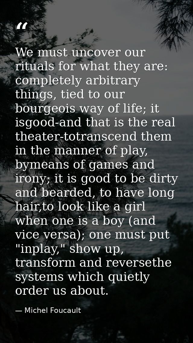 We must uncover our rituals for what they are: completely arbitrary things, tied to our bourgeois way of life; it isgood — Michel Foucault