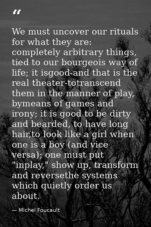 We must uncover our rituals for what they are: completely arbitrary things, tied to our bourgeois way of life; it isgood — Michel Foucault
